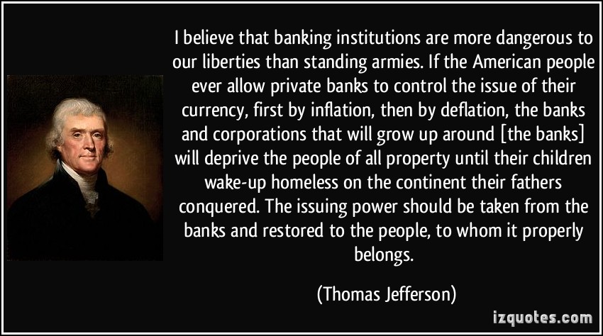 I believe that banking institutions are more dangerous to our liberties than standing armies. If the American people ever allow private banks to control the issue of their currency, first by inflation, then by deflation, the banks and corporations that will grow up around [the banks] will deprive the people of all property until their children wake-up homeless on the continent their fathers conquered. The issuing power should be taken from the banks and restored to the people, to whom it properly belongs. - Thomas Jefferson